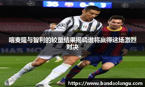 喀麦隆与智利的较量结果揭晓谁将赢得这场激烈对决