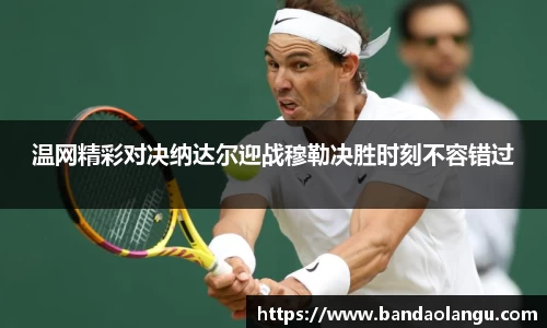 温网精彩对决纳达尔迎战穆勒决胜时刻不容错过