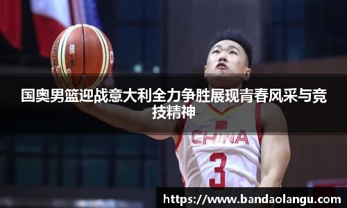 国奥男篮迎战意大利全力争胜展现青春风采与竞技精神